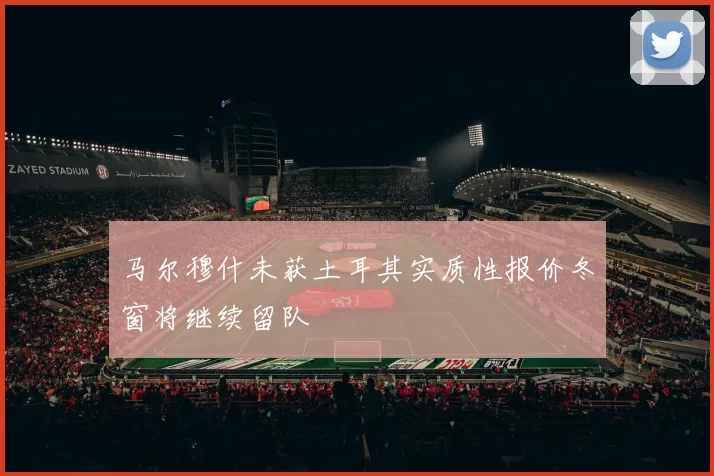 马尔穆什未获土耳其实质性报价冬窗将继续留队