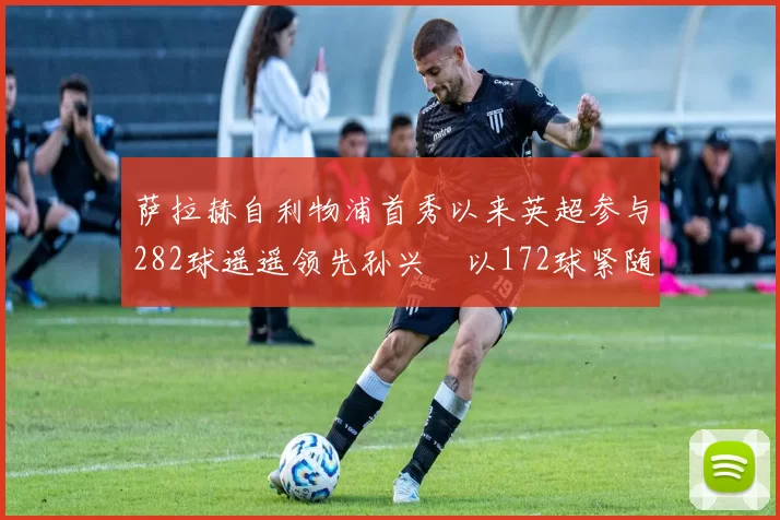 萨拉赫自利物浦首秀以来英超参与282球遥遥领先孙兴慜以172球紧随其后