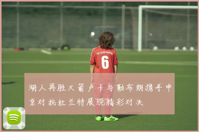 湖人再胜火箭卢卡与勒布朗携手申京对抗杜兰特展现精彩对决