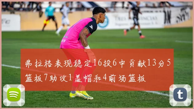 弗拉格表现稳定16投6中贡献13分5篮板7助攻1盖帽和4前场篮板