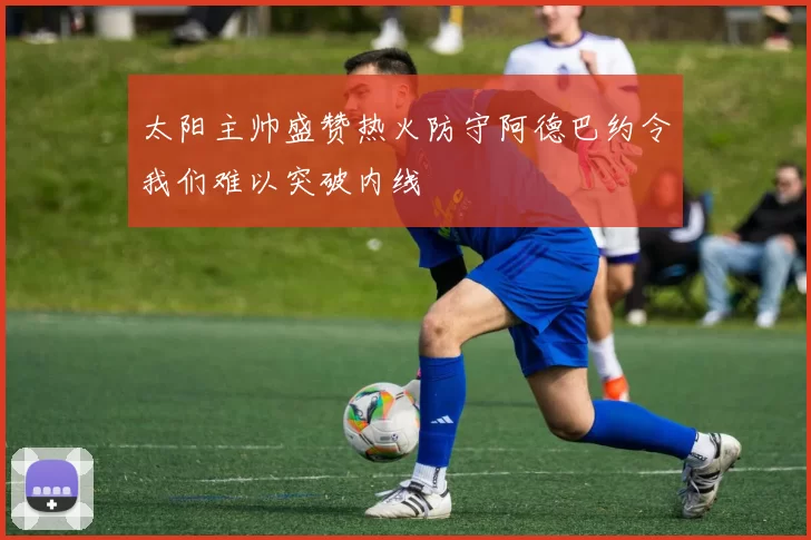 太阳主帅盛赞热火防守阿德巴约令我们难以突破内线