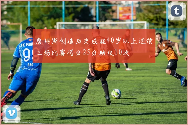 詹姆斯创造历史成就40岁以上连续三场比赛得分25分助攻10次