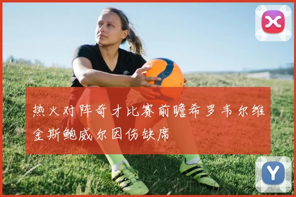热火对阵奇才比赛前瞻希罗韦尔维金斯鲍威尔因伤缺席