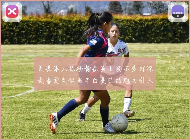 美媒体人称杨瀚森虽上场不多却深受喜爱类似当年白曼巴的魅力引人瞩目