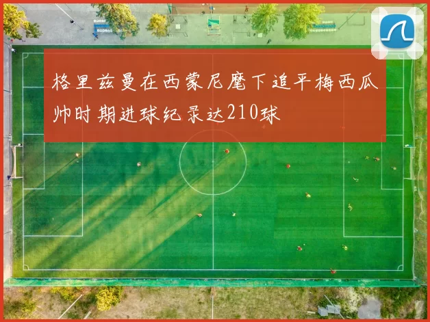 格里兹曼在西蒙尼麾下追平梅西瓜帅时期进球纪录达210球