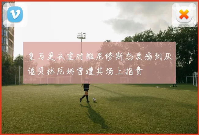 皇马更衣室对维尼修斯态度感到厌倦贝林厄姆曾遭其场上指责