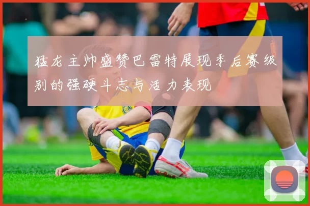 猛龙主帅盛赞巴雷特展现季后赛级别的强硬斗志与活力表现