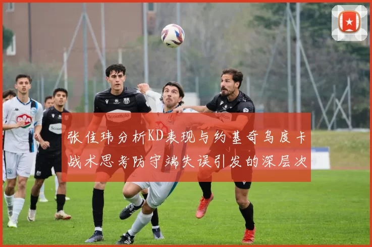 张佳玮分析KD表现与约基奇乌度卡战术思考防守端失误引发的深层次问题