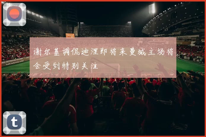 谢尔基调侃迪涅即将来曼城主场将会受到特别关注