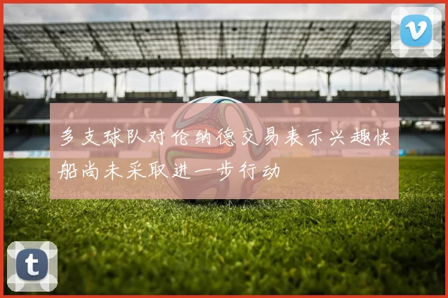 多支球队对伦纳德交易表示兴趣快船尚未采取进一步行动