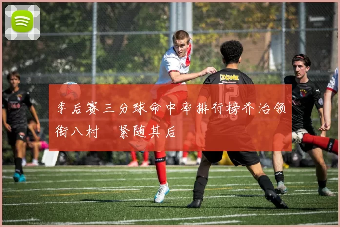 季后赛三分球命中率排行榜乔治领衔八村塁紧随其后