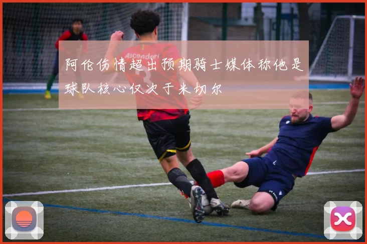 阿伦伤情超出预期骑士媒体称他是球队核心仅次于米切尔