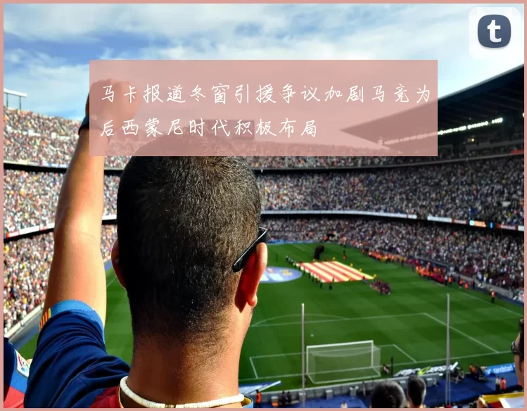 马卡报道冬窗引援争议加剧马竞为后西蒙尼时代积极布局