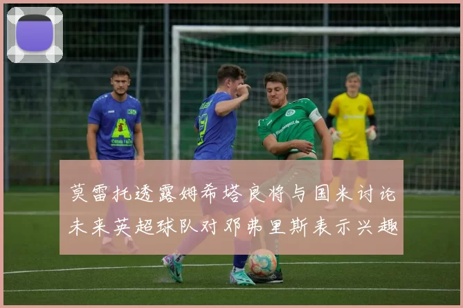 莫雷托透露姆希塔良将与国米讨论未来英超球队对邓弗里斯表示兴趣