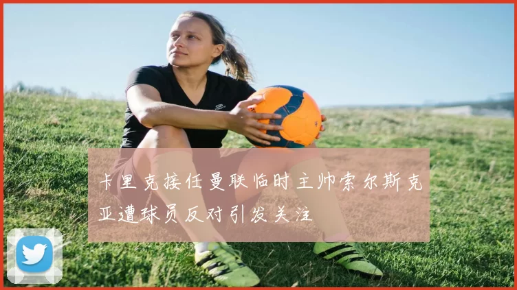 卡里克接任曼联临时主帅索尔斯克亚遭球员反对引发关注