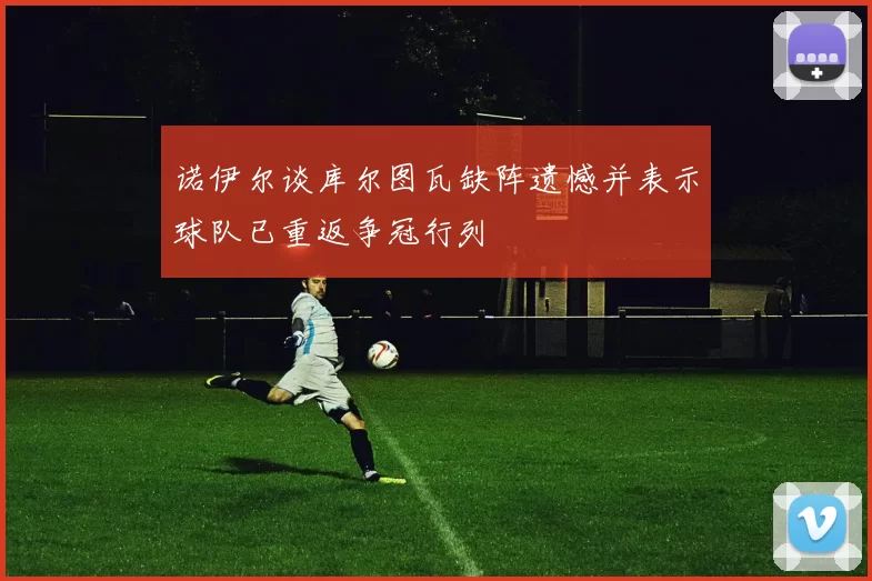 诺伊尔谈库尔图瓦缺阵遗憾并表示球队已重返争冠行列